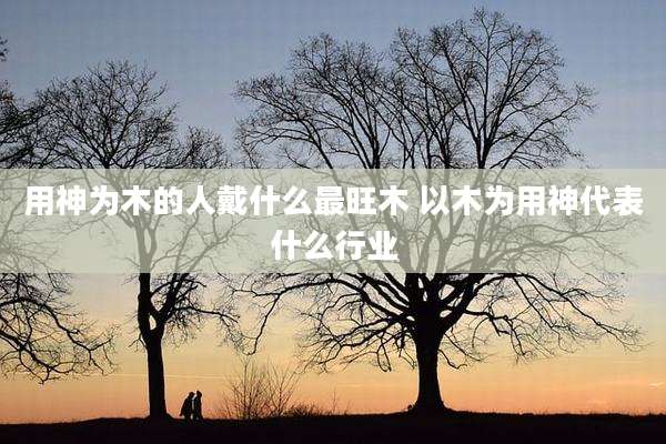 用神为木的人戴什么最旺木 以木为用神代表什么行业