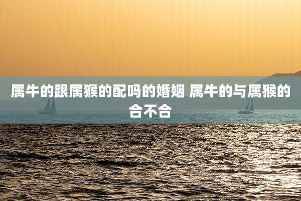 属牛的跟属猴的配吗的婚姻 属牛的与属猴的合不合