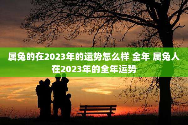 属兔的在2023年的运势怎么样 全年 属兔人在2023年的全年运势