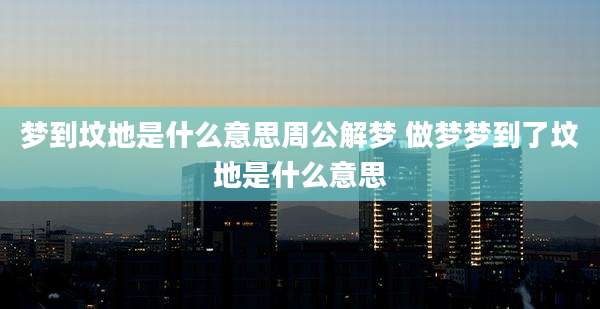 梦到坟地是什么意思周公解梦 做梦梦到了坟地是什么意思