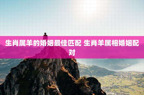 生肖属羊的婚姻最佳匹配 生肖羊属相婚姻配对