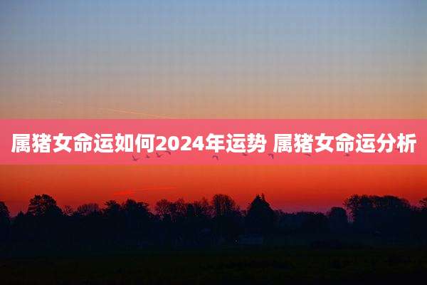 属猪女命运如何2024年运势 属猪女命运分析