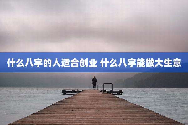 什么八字的人适合创业 什么八字能做大生意