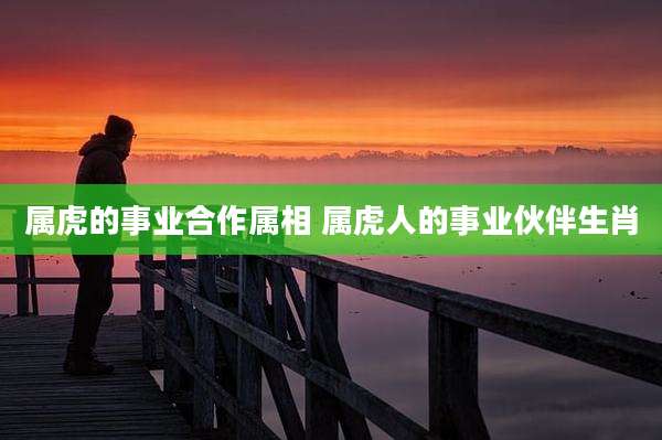 属虎的事业合作属相 属虎人的事业伙伴生肖