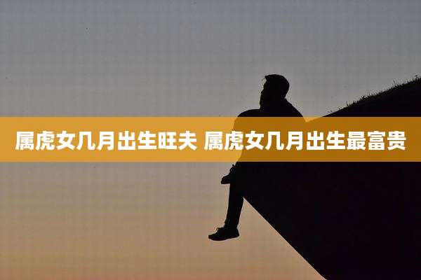属虎女几月出生旺夫 属虎女几月出生最富贵