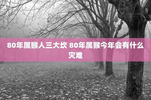 80年属猴人三大坎 80年属猴今年会有什么灾难