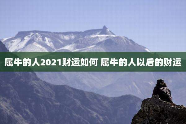 属牛的人2021财运如何 属牛的人以后的财运