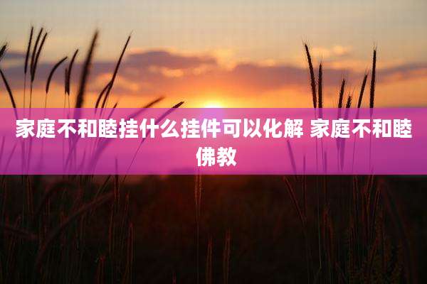 家庭不和睦挂什么挂件可以化解 家庭不和睦 佛教