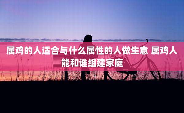 属鸡的人适合与什么属性的人做生意 属鸡人能和谁组建家庭