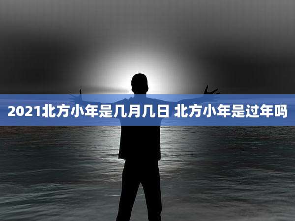 2021北方小年是几月几日 北方小年是过年吗