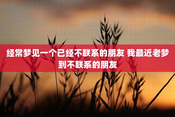 经常梦见一个已经不联系的朋友 我最近老梦到不联系的朋友