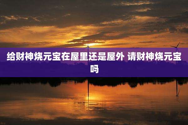 给财神烧元宝在屋里还是屋外 请财神烧元宝吗