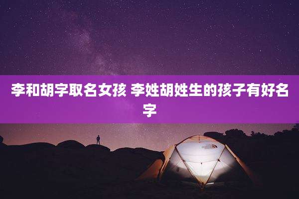 李和胡字取名女孩 李姓胡姓生的孩子有好名字