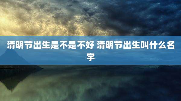 清明节出生是不是不好 清明节出生叫什么名字