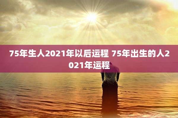 75年生人2021年以后运程 75年出生的人2021年运程