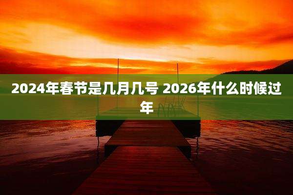 2024年春节是几月几号 2026年什么时候过年