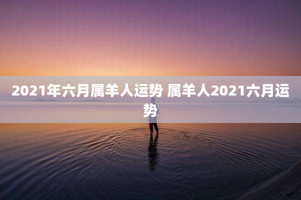 2021年六月属羊人运势 属羊人2021六月运势