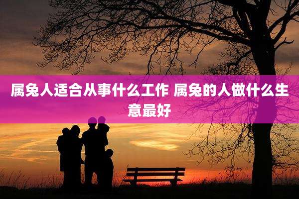 属兔人适合从事什么工作 属兔的人做什么生意最好