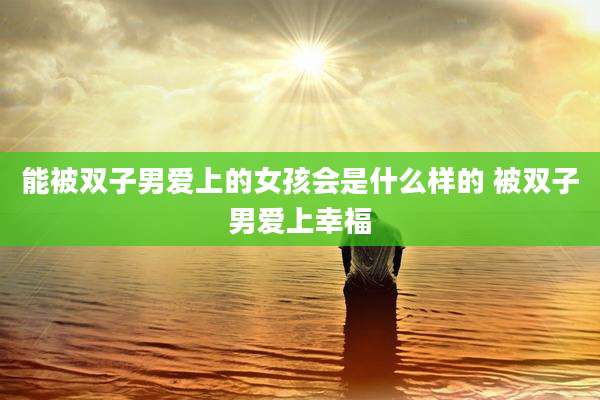 能被双子男爱上的女孩会是什么样的 被双子男爱上幸福