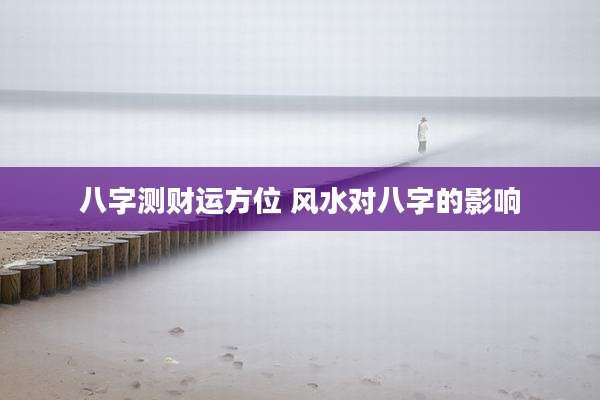 八字测财运方位 风水对八字的影响
