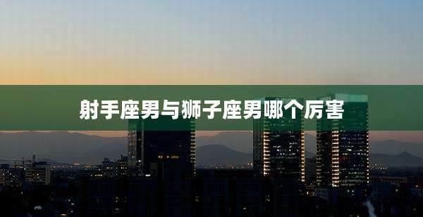 射手座男与狮子座男哪个厉害
