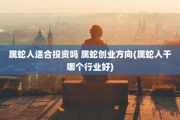 属蛇人适合投资吗 属蛇创业方向(属蛇人干哪个行业好)