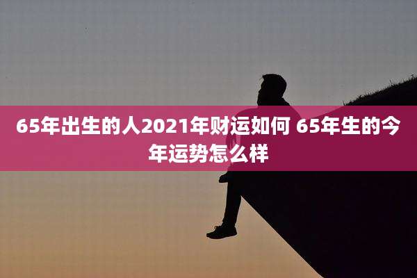 65年出生的人2021年财运如何 65年生的今年运势怎么样