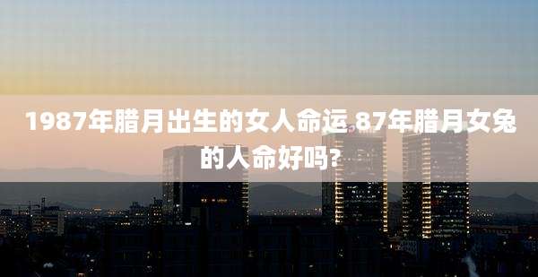 1987年腊月出生的女人命运 87年腊月女兔的人命好吗?