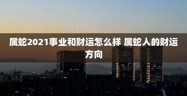 属蛇2021事业和财运怎么样 属蛇人的财运方向