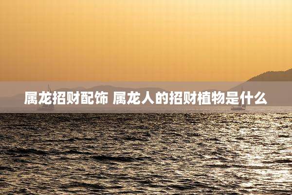 属龙招财配饰 属龙人的招财植物是什么