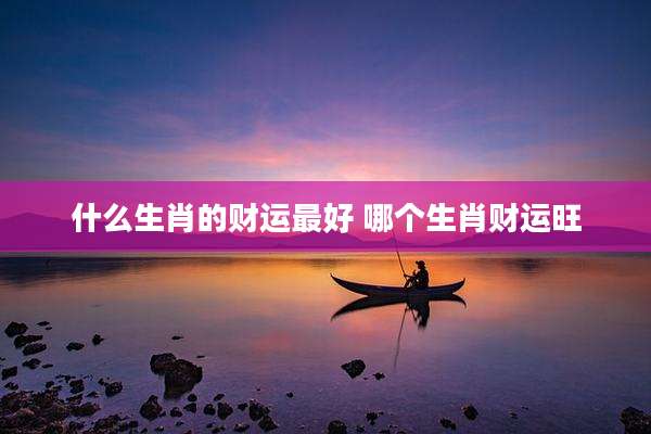 什么生肖的财运最好 哪个生肖财运旺