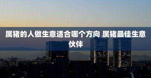 属猪的人做生意适合哪个方向 属猪最佳生意伙伴