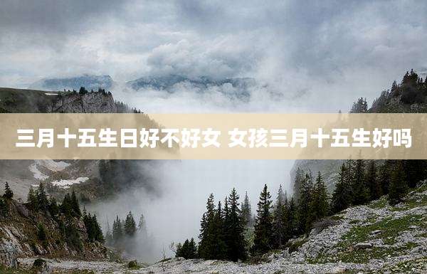 三月十五生日好不好女 女孩三月十五生好吗