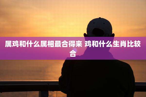 属鸡和什么属相最合得来 鸡和什么生肖比较合
