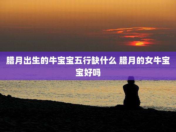 腊月出生的牛宝宝五行缺什么 腊月的女牛宝宝好吗