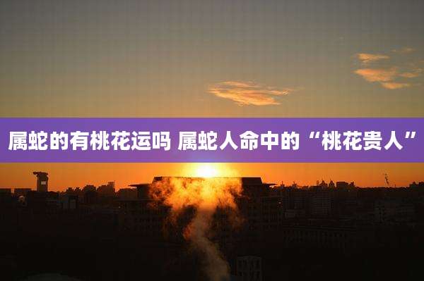 属蛇的有桃花运吗 属蛇人命中的“桃花贵人”