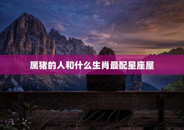 属猪的人和什么生肖最配星座屋