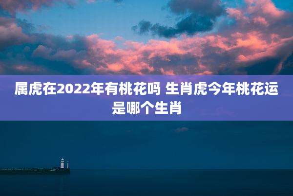 属虎在2022年有桃花吗 生肖虎今年桃花运是哪个生肖