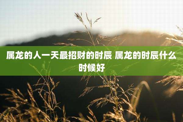 属龙的人一天最招财的时辰 属龙的时辰什么时候好