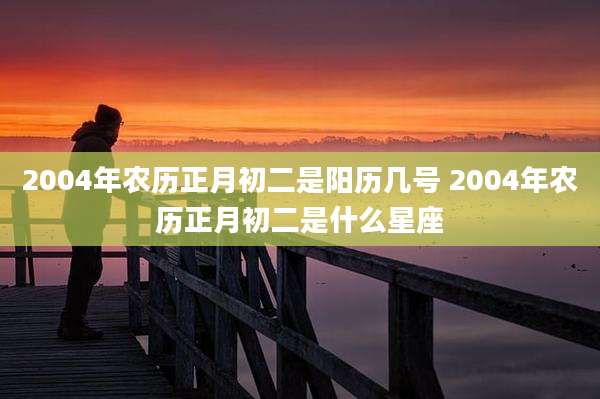 2004年农历正月初二是阳历几号 2004年农历正月初二是什么星座