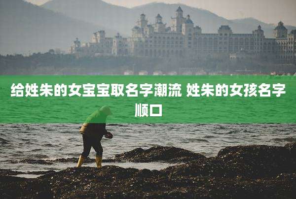 给姓朱的女宝宝取名字潮流 姓朱的女孩名字顺口