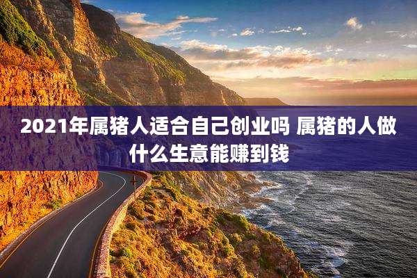 2021年属猪人适合自己创业吗 属猪的人做什么生意能赚到钱