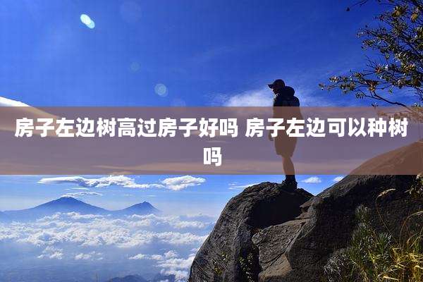 房子左边树高过房子好吗 房子左边可以种树吗