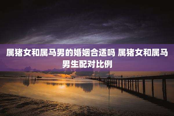 属猪女和属马男的婚姻合适吗 属猪女和属马男生配对比例