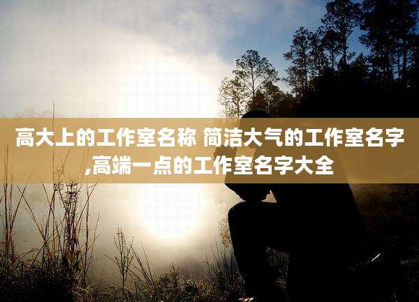 高大上的工作室名称 简洁大气的工作室名字,高端一点的工作室名字大全