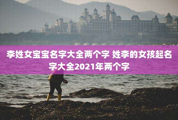 李姓女宝宝名字大全两个字 姓李的女孩起名字大全2021年两个字