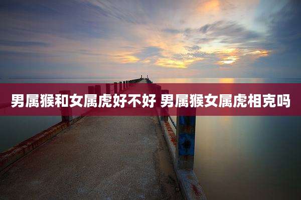 男属猴和女属虎好不好 男属猴女属虎相克吗