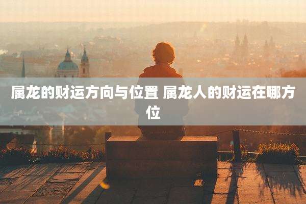属龙的财运方向与位置 属龙人的财运在哪方位