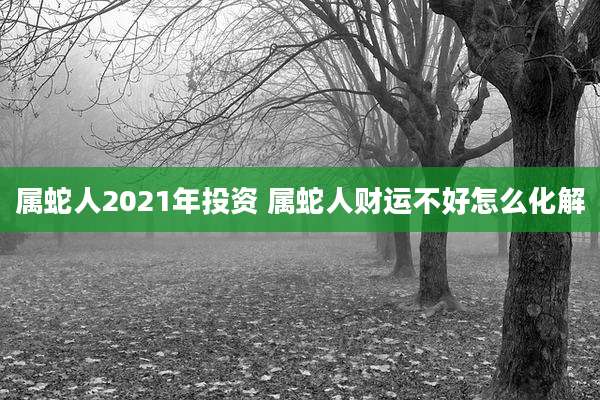 属蛇人2021年投资 属蛇人财运不好怎么化解