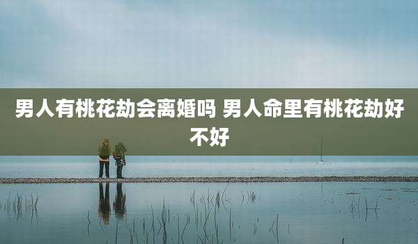 男人有桃花劫会离婚吗 男人命里有桃花劫好不好